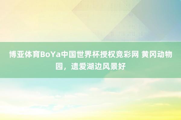 博亚体育BoYa中国世界杯授权竞彩网 黄冈动物园，遗爱湖边风景好