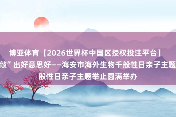博亚体育【2026世界杯中国区授权投注平台】 探秘当然，“敲”出好意思好——海安市海外生物千般性日亲子主题举止圆满举办