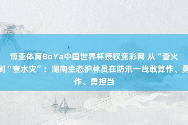博亚体育BoYa中国世界杯授权竞彩网 从“查火患”到“查水灾”：湖南生态护林员在防汛一线敢算作、勇担当