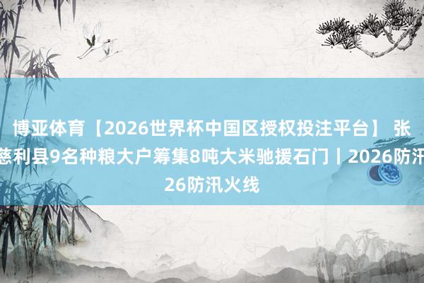 博亚体育【2026世界杯中国区授权投注平台】 张家界慈利县9名种粮大户筹集8吨大米驰援石门丨2026防汛火线