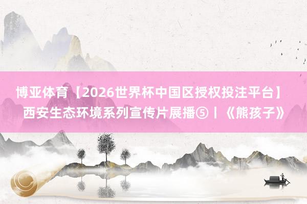 博亚体育【2026世界杯中国区授权投注平台】 西安生态环境系列宣传片展播⑤丨《熊孩子》