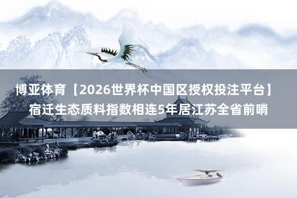 博亚体育【2026世界杯中国区授权投注平台】 宿迁生态质料指数相连5年居江苏全省前哨