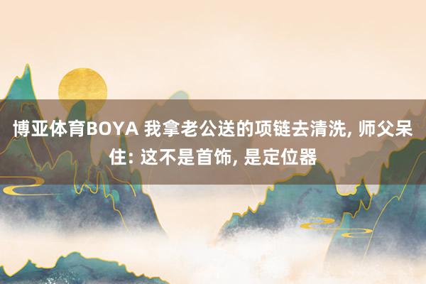 博亚体育BOYA 我拿老公送的项链去清洗， 师父呆住: 这不是首饰， 是定位器