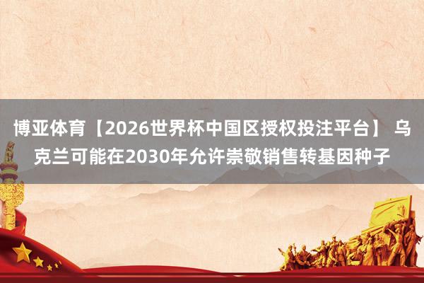 博亚体育【2026世界杯中国区授权投注平台】 乌克兰可能在2030年允许崇敬销售转基因种子