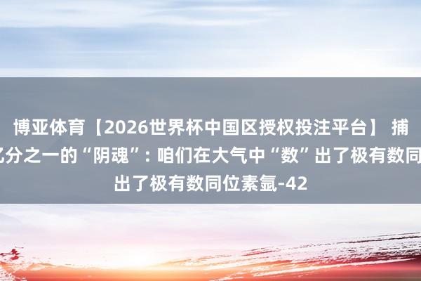 博亚体育【2026世界杯中国区授权投注平台】 捕捉十万亿亿分之一的“阴魂”: 咱们在大气中“数”出了极有数同位素氩-42