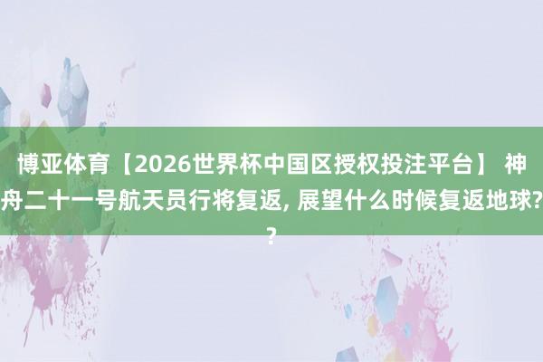 博亚体育【2026世界杯中国区授权投注平台】 神舟二十一号航天员行将复返， 展望什么时候复返地球?