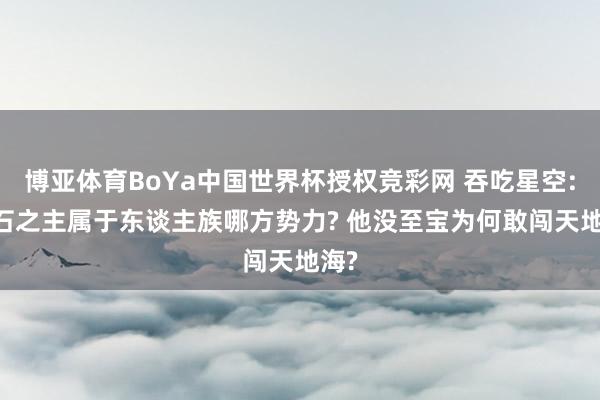 博亚体育BoYa中国世界杯授权竞彩网 吞吃星空: 燧石之主属于东谈主族哪方势力? 他没至宝为何敢闯天地海?