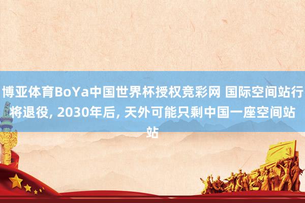 博亚体育BoYa中国世界杯授权竞彩网 国际空间站行将退役， 2030年后， 天外可能只剩中国一座空间站