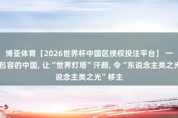博亚体育【2026世界杯中国区授权投注平台】 一个怒放包容的中国， 让“世界灯塔”汗颜， 令“东说念主类之光”移主