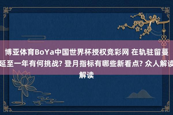 博亚体育BoYa中国世界杯授权竞彩网 在轨驻留蔓延至一年有何挑战? 登月指标有哪些新看点? 众人解读