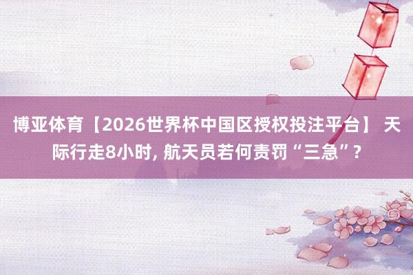 博亚体育【2026世界杯中国区授权投注平台】 天际行走8小时， 航天员若何责罚“三急”?