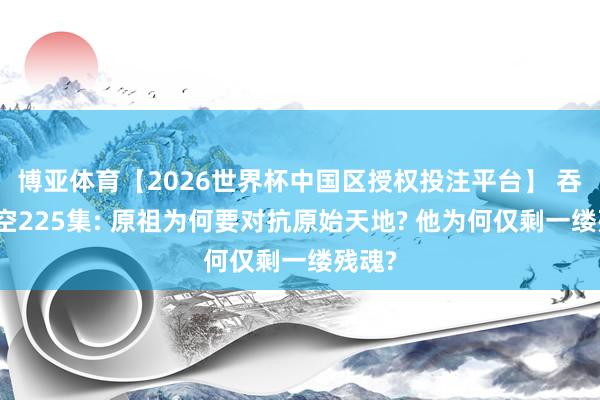 博亚体育【2026世界杯中国区授权投注平台】 吞吃星空225集: 原祖为何要对抗原始天地? 他为何仅剩一缕残魂?