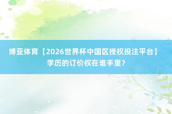博亚体育【2026世界杯中国区授权投注平台】 学历的订价权在谁手里？