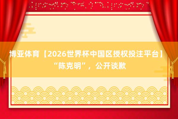 博亚体育【2026世界杯中国区授权投注平台】 “陈克明”，公开谈歉
