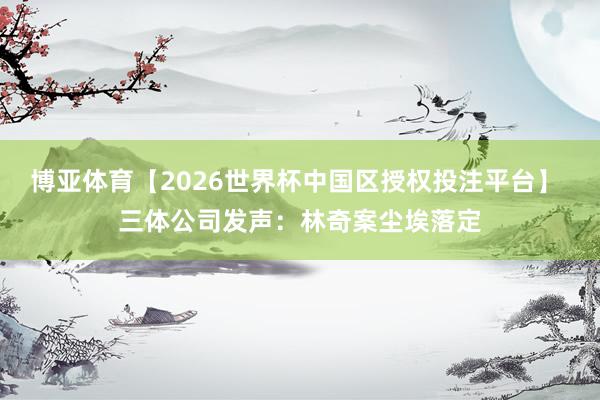 博亚体育【2026世界杯中国区授权投注平台】 三体公司发声：林奇案尘埃落定