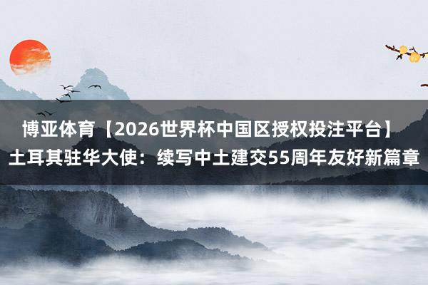 博亚体育【2026世界杯中国区授权投注平台】 土耳其驻华大使：续写中土建交55周年友好新篇章