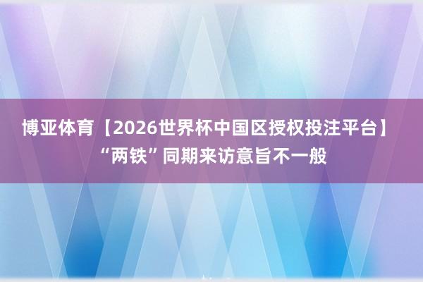博亚体育【2026世界杯中国区授权投注平台】 “两铁”同期来访意旨不一般