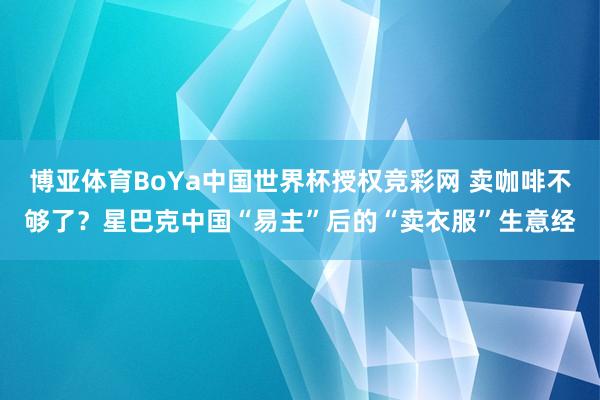 博亚体育BoYa中国世界杯授权竞彩网 卖咖啡不够了？星巴克中国“易主”后的“卖衣服”生意经