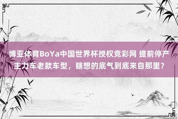 博亚体育BoYa中国世界杯授权竞彩网 提前停产主力车老款车型，瞎想的底气到底来自那里？