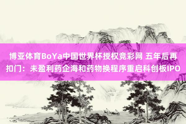 博亚体育BoYa中国世界杯授权竞彩网 五年后再扣门：未盈利药企海和药物换程序重启科创板IPO