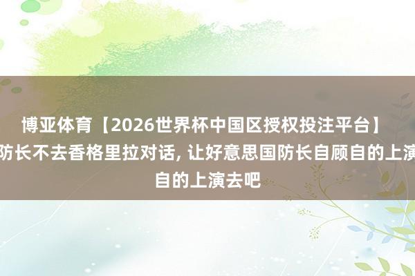 博亚体育【2026世界杯中国区授权投注平台】 中国防长不去香格里拉对话， 让好意思国防长自顾自的上演去吧
