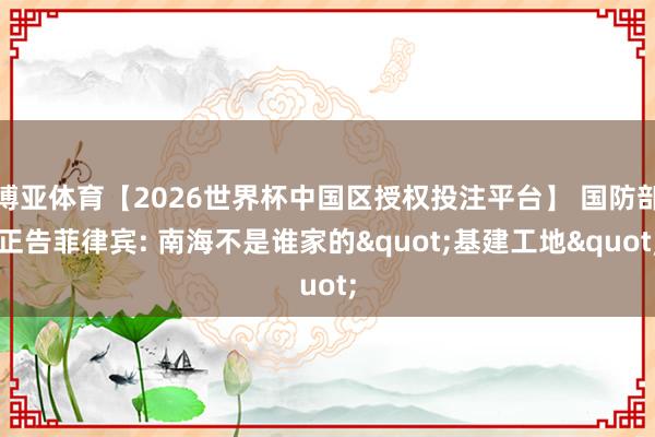 博亚体育【2026世界杯中国区授权投注平台】 国防部正告菲律宾: 南海不是谁家的"基建工地"