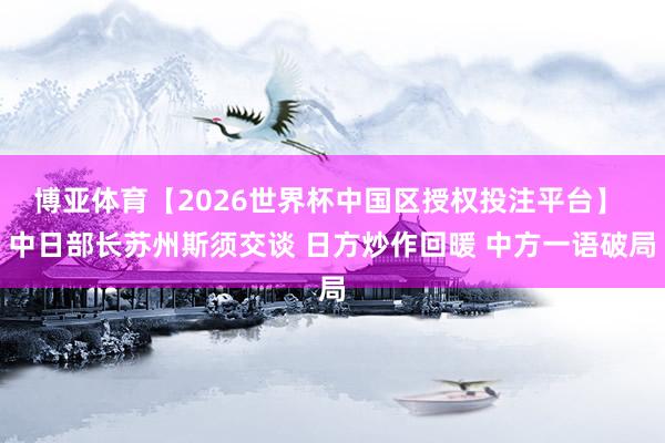 博亚体育【2026世界杯中国区授权投注平台】 中日部长苏州斯须交谈 日方炒作回暖 中方一语破局