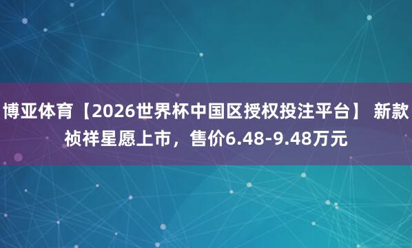 博亚体育【2026世界杯中国区授权投注平台】 新款祯祥星愿上市，售价6.48-9.48万元
