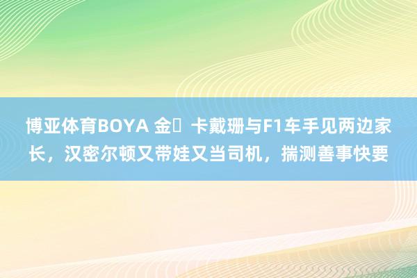 博亚体育BOYA 金・卡戴珊与F1车手见两边家长，汉密尔顿又带娃又当司机，揣测善事快要