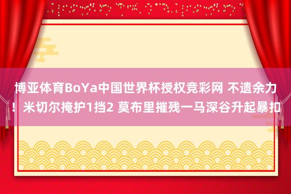 博亚体育BoYa中国世界杯授权竞彩网 不遗余力！米切尔掩护1挡2 莫布里摧残一马深谷升起暴扣