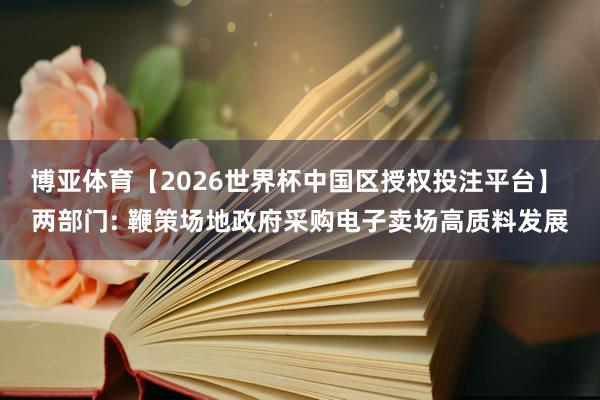 博亚体育【2026世界杯中国区授权投注平台】 两部门: 鞭策场地政府采购电子卖场高质料发展