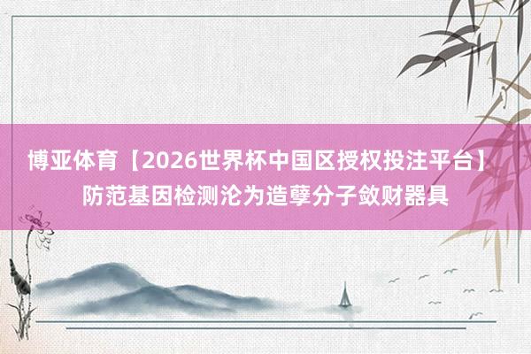 博亚体育【2026世界杯中国区授权投注平台】 防范基因检测沦为造孽分子敛财器具