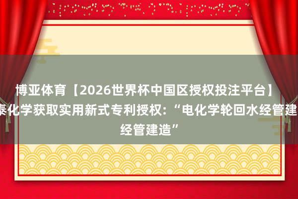 博亚体育【2026世界杯中国区授权投注平台】 中泰化学获取实用新式专利授权: “电化学轮回水经管建造”