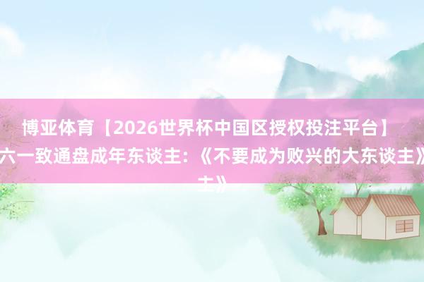 博亚体育【2026世界杯中国区授权投注平台】 六一致通盘成年东谈主: 《不要成为败兴的大东谈主》