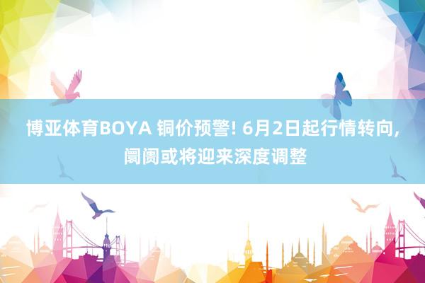博亚体育BOYA 铜价预警! 6月2日起行情转向， 阛阓或将迎来深度调整