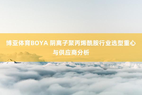 博亚体育BOYA 阴离子聚丙烯酰胺行业选型重心与供应商分析