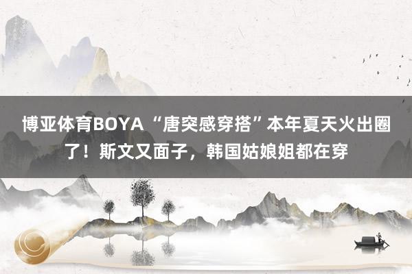 博亚体育BOYA “唐突感穿搭”本年夏天火出圈了！斯文又面子