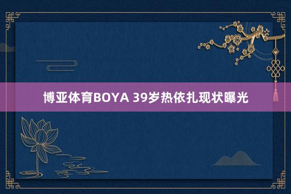 博亚体育BOYA 39岁热依扎现状曝光