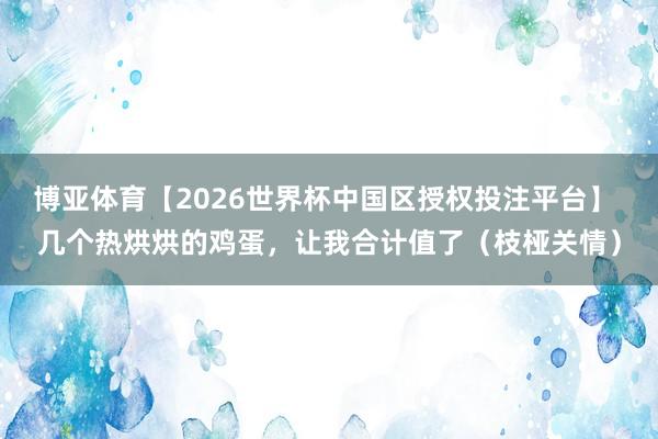 博亚体育【2026世界杯中国区授权投注平台】 几个热烘烘的鸡蛋，让我合计值了（枝桠关情）