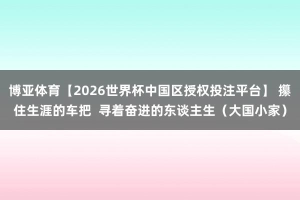 博亚体育【2026世界杯中国区授权投注平台】 攥住生涯的车把 寻着奋进的东谈主生(大国小家)