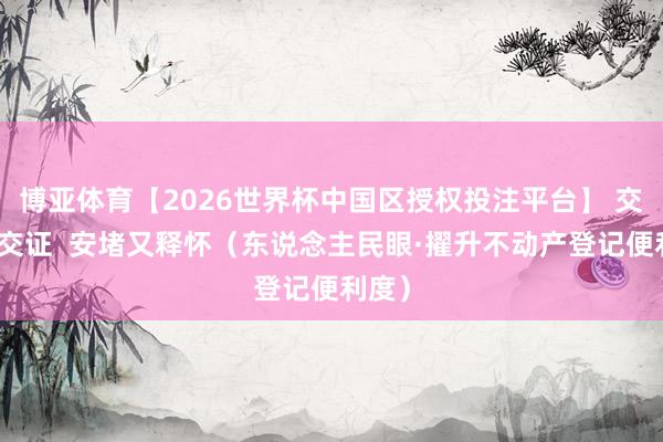 博亚体育【2026世界杯中国区授权投注平台】 交房即交证  安堵又释怀（东说念主民眼·擢升不动产登记便利度）