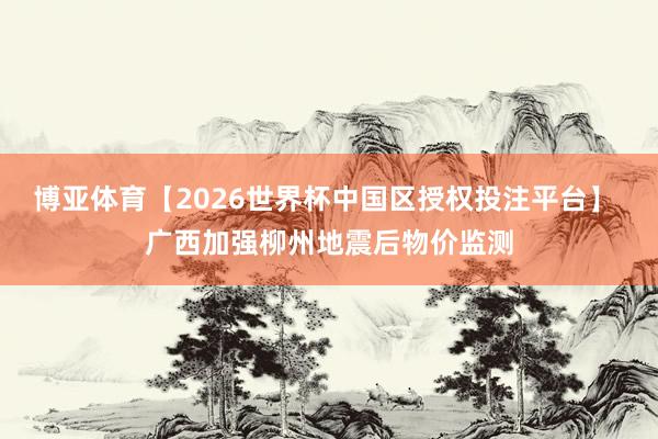 博亚体育【2026世界杯中国区授权投注平台】 广西加强柳州地震后物价监测