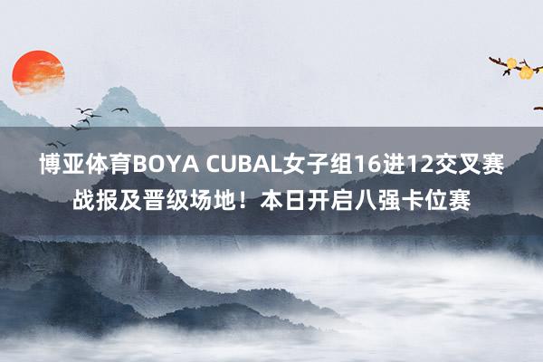 博亚体育BOYA CUBAL女子组16进12交叉赛战报及晋级场地！本日开启八强卡位赛
