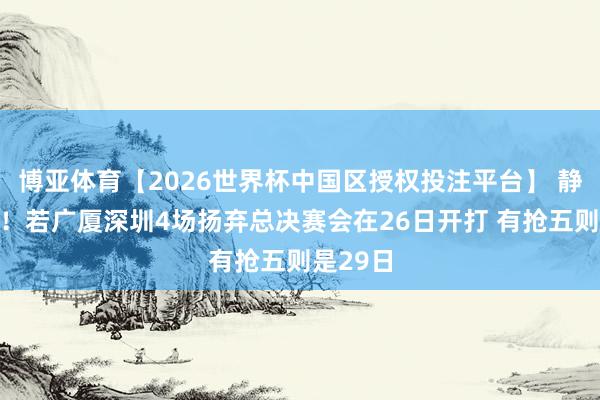 博亚体育【2026世界杯中国区授权投注平台】 静待敌手!若广厦深圳4场扬弃总决赛会在26日开打 有抢五则是29日