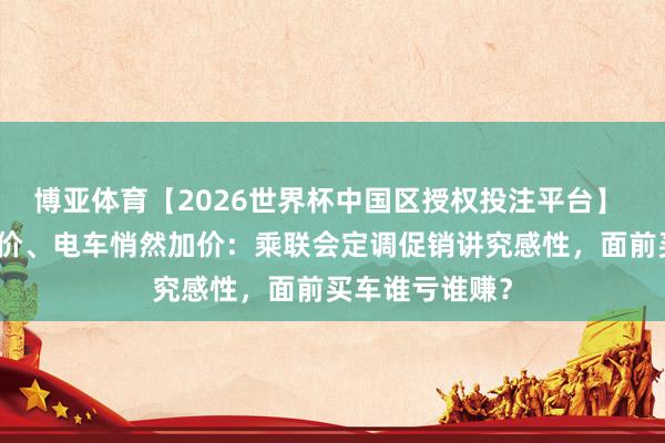 博亚体育【2026世界杯中国区授权投注平台】 油车骨折式降价、电车悄然加价：乘联会定调促销讲究感性，面前买车谁亏谁赚？