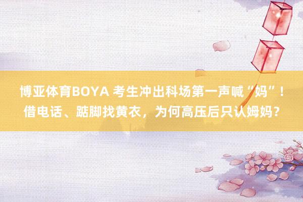 博亚体育BOYA 考生冲出科场第一声喊“妈”！借电话、踮脚找黄衣，为何高压后只认姆妈？