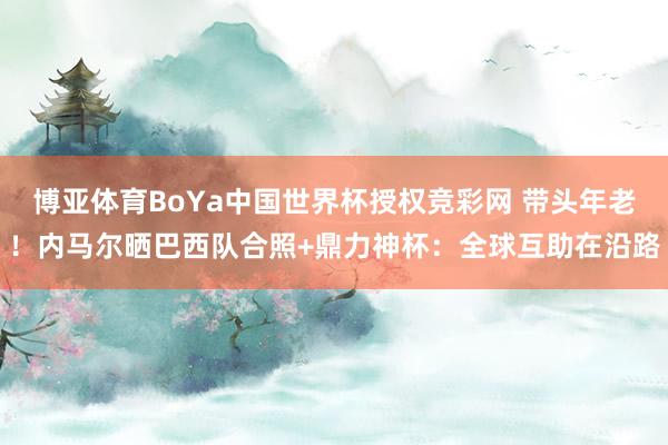 博亚体育BoYa中国世界杯授权竞彩网 带头年老！内马尔晒巴西队合照+鼎力神杯：全球互助在沿路