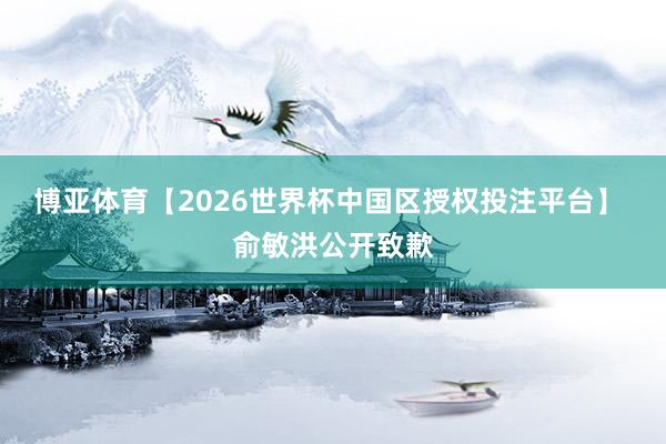 博亚体育【2026世界杯中国区授权投注平台】 俞敏洪公开致歉
