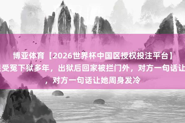 博亚体育【2026世界杯中国区授权投注平台】 文学界巨星受冤下狱多年，出狱后回家被拦门外，对方一句话让她周身发冷