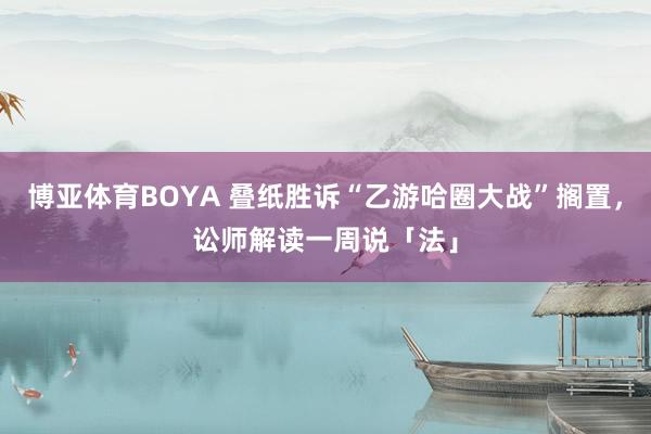 博亚体育BOYA 叠纸胜诉“乙游哈圈大战”搁置，讼师解读一周说「法」